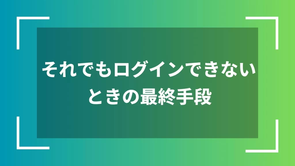 それでもログインできないときの最終手段