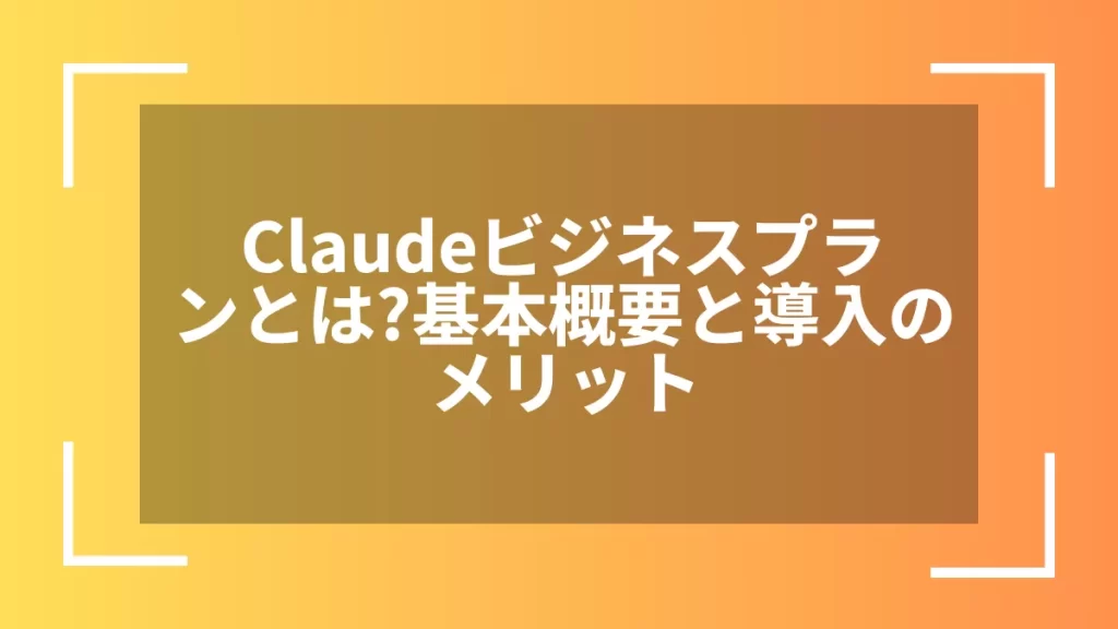 Claudeビジネスプランとは?基本概要と導入のメリット
