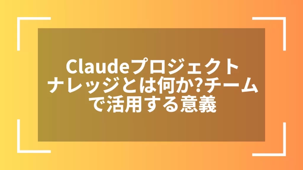 Claudeプロジェクトナレッジとは何か?チームで活用する意義
