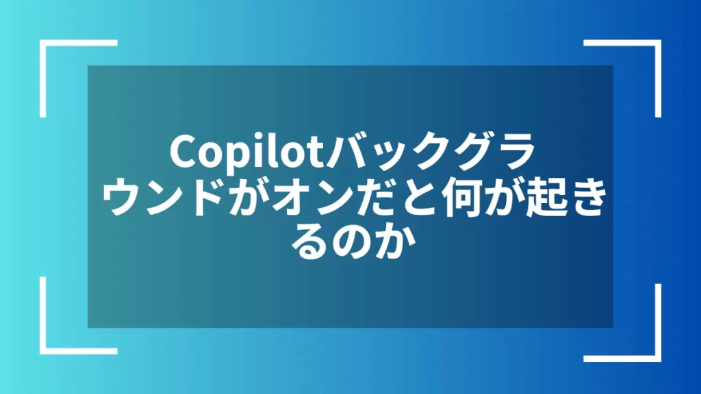 Copilotバックグラウンドがオンだと何が起きるのか