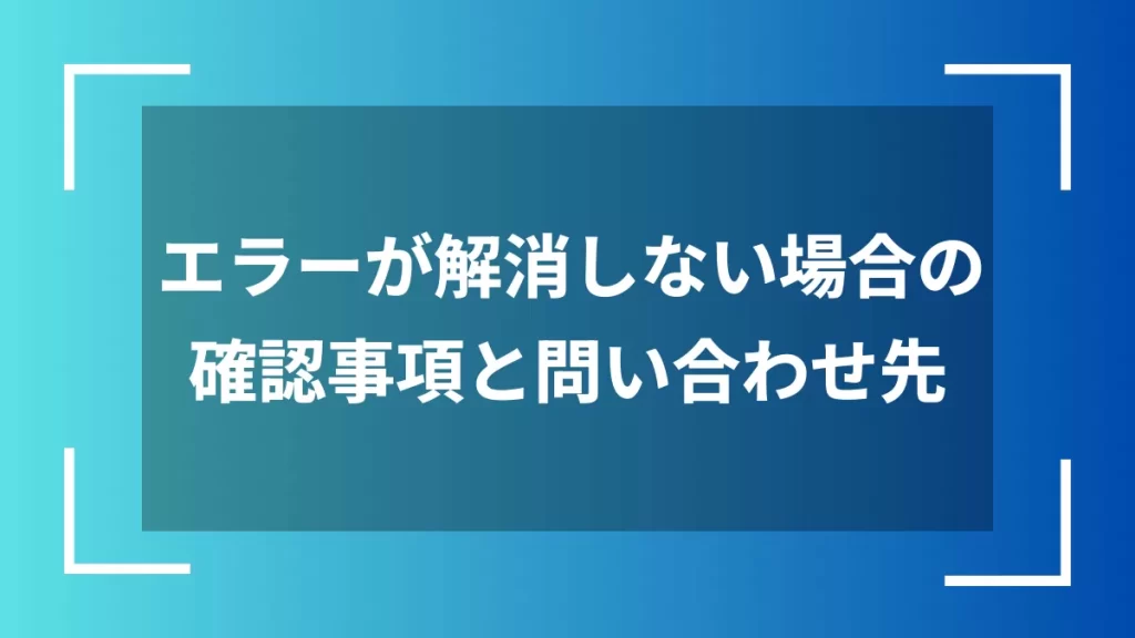 エラーが解消しない場合の確認事項と問い合わせ先