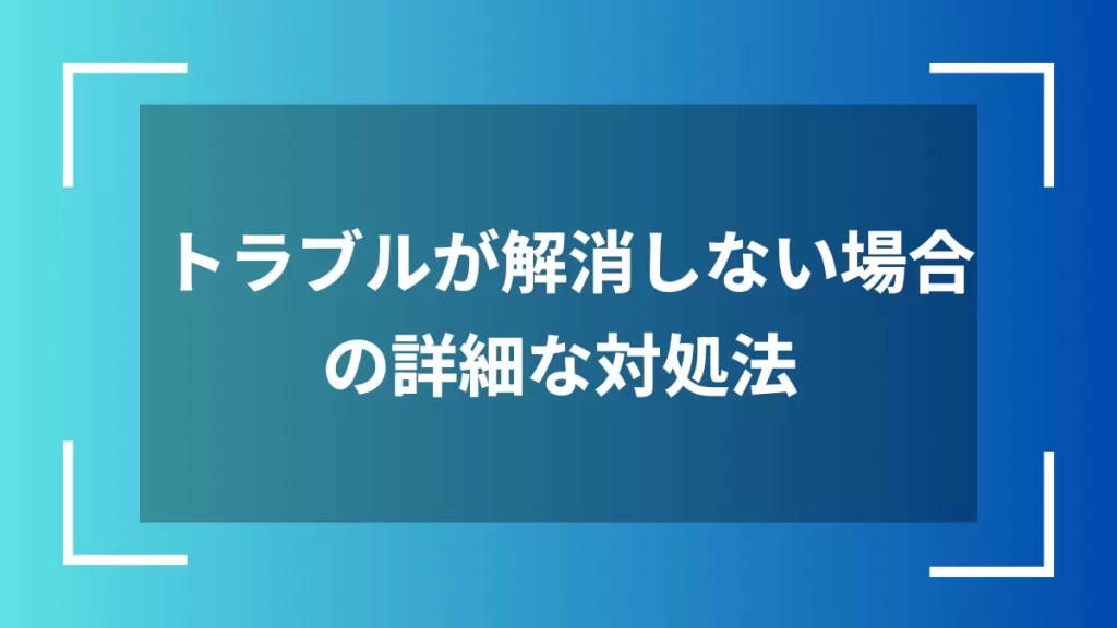 トラブルが解消しない場合の詳細な対処法