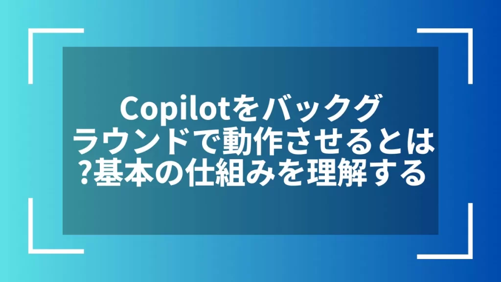 Copilotをバックグラウンドで動作させるとは？基本の仕組みを理解する