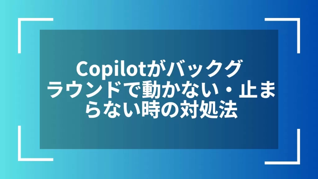 Copilotがバックグラウンドで動かない・止まらない時の対処法