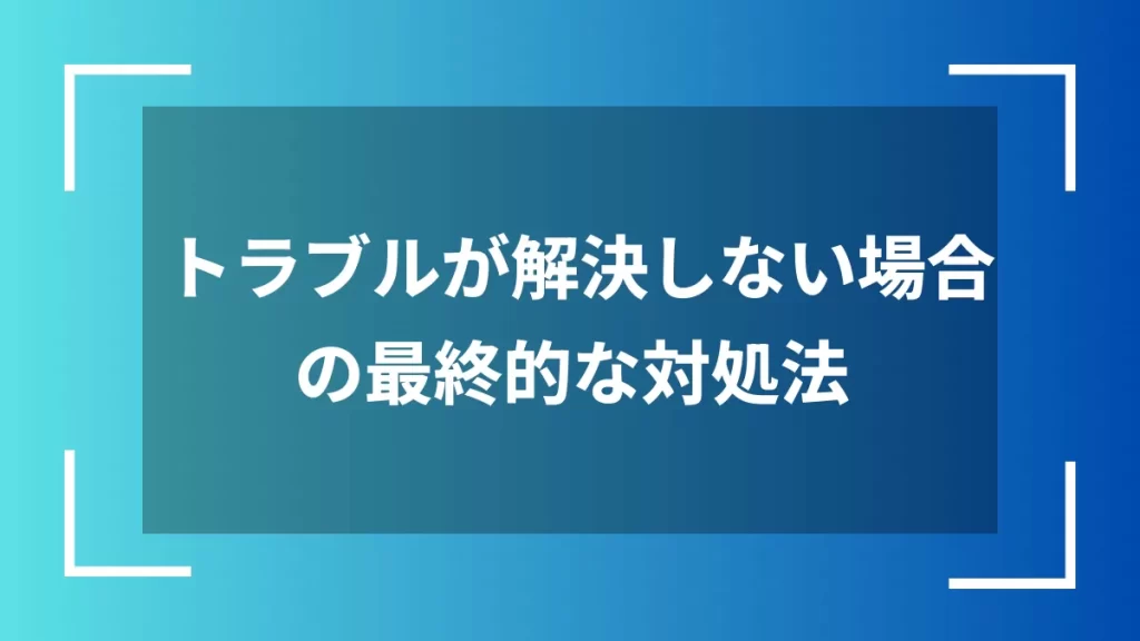 トラブルが解決しない場合の最終的な対処法