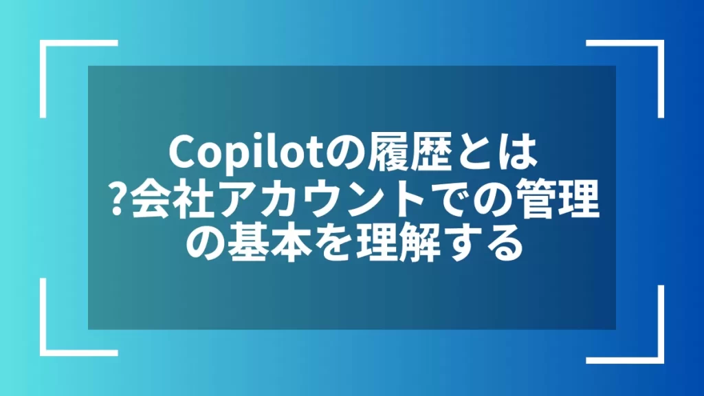 Copilotの履歴とは?会社アカウントでの管理の基本を理解する