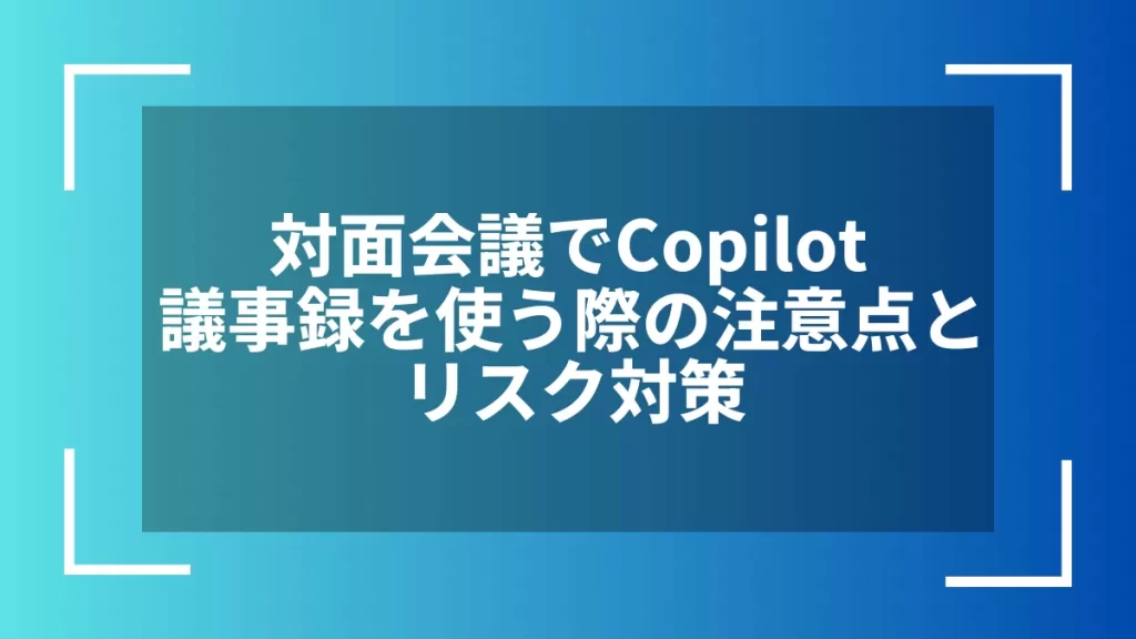 対面会議でCopilot議事録を使う際の注意点とリスク対策