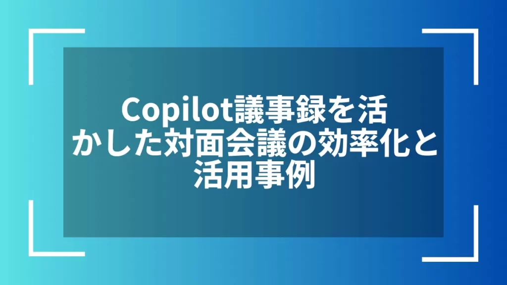 Copilot議事録を活かした対面会議の効率化と活用事例