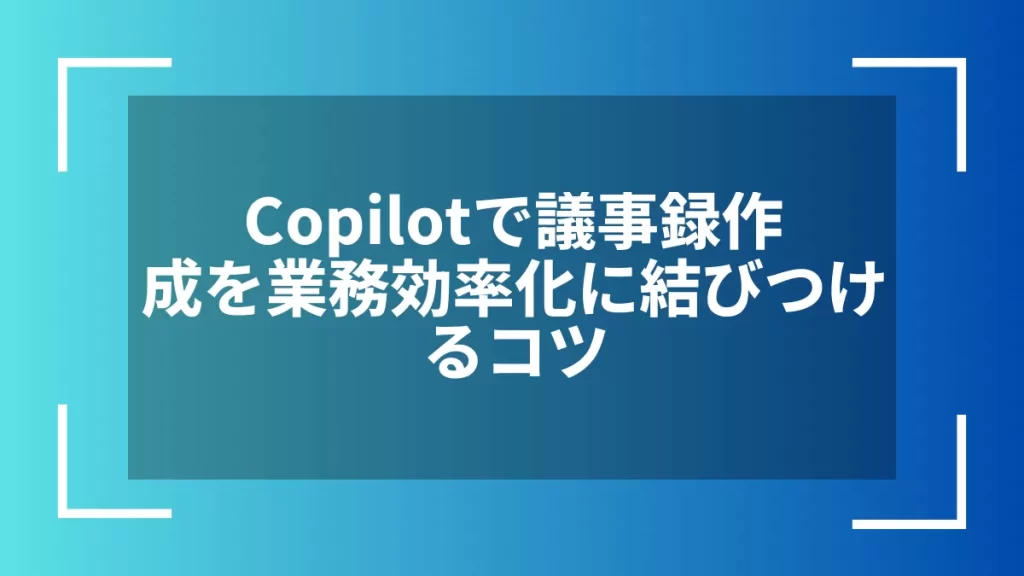 Copilotで議事録作成を業務効率化に結びつけるコツ