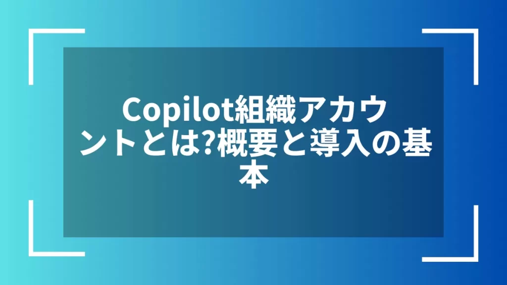 Copilot組織アカウントとは？概要と導入の基本