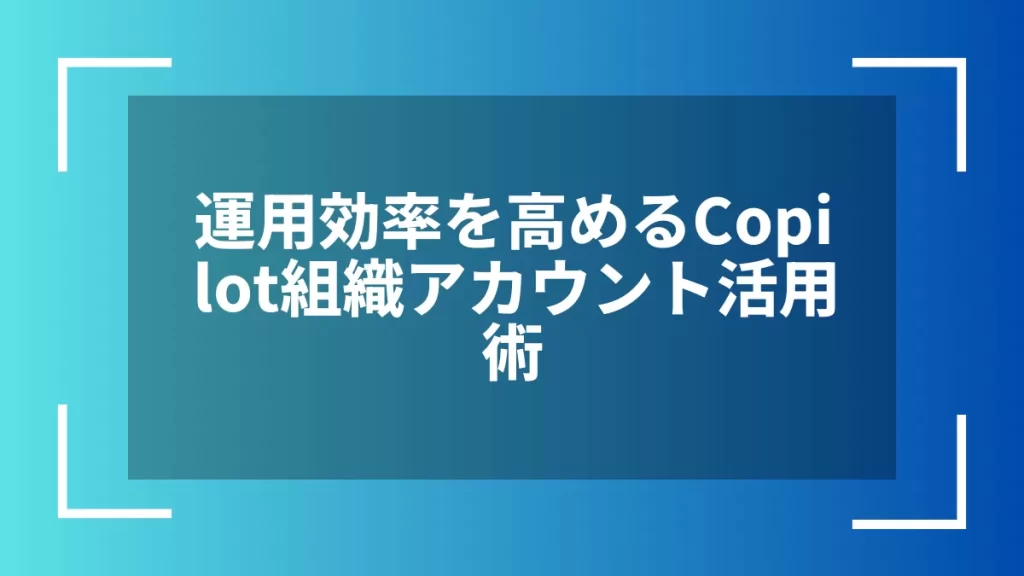 運用効率を高めるCopilot組織アカウント活用術