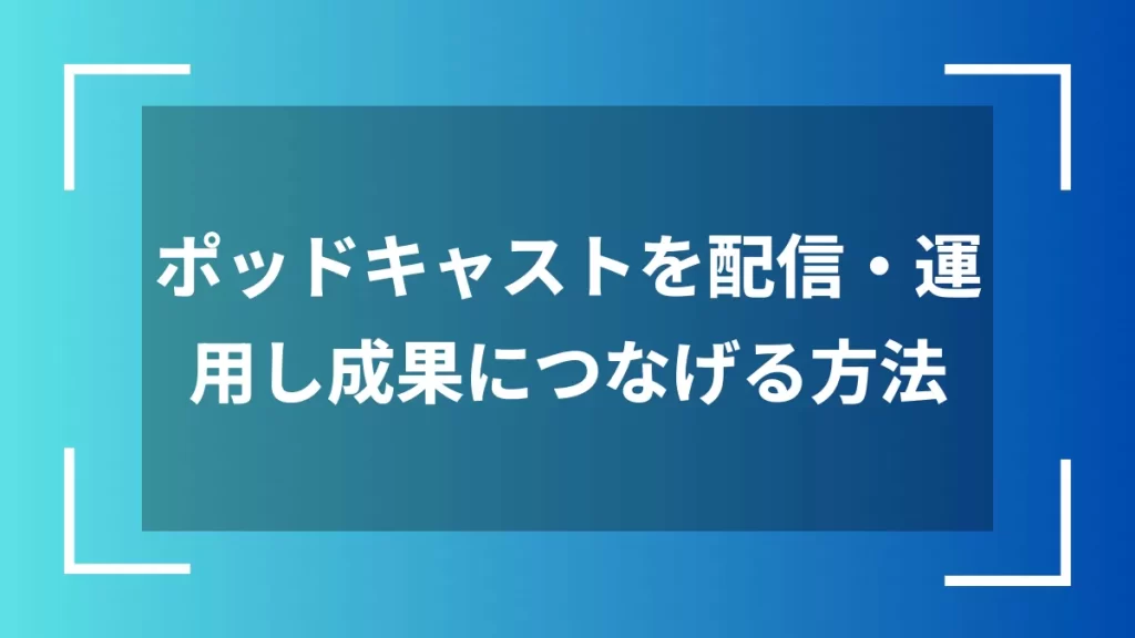 ポッドキャストを配信・運用し成果につなげる方法