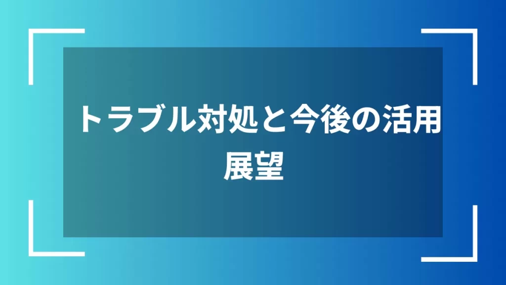 トラブル対処と今後の活用展望