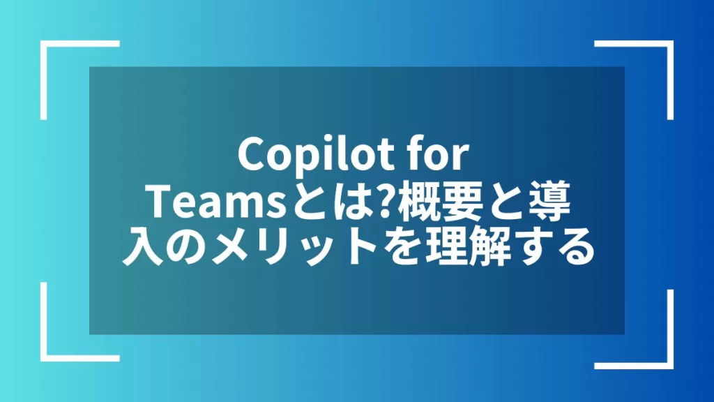 Copilot for Teamsとは?概要と導入のメリットを理解する