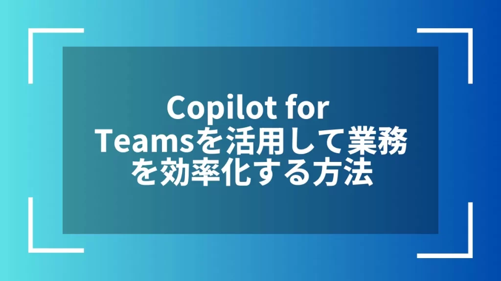 Copilot for Teamsを活用して業務を効率化する方法