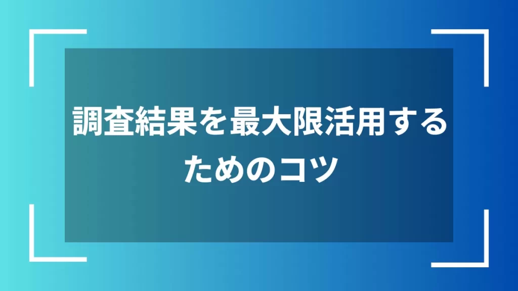 調査結果を最大限活用するためのコツ