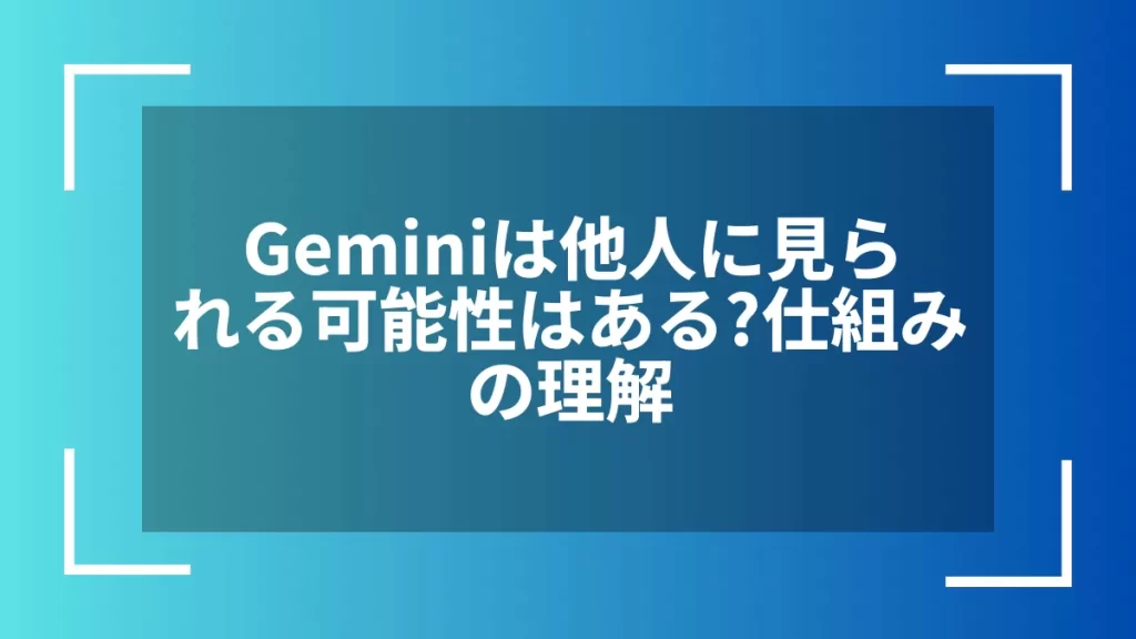 Geminiは他人に見られる可能性はある？仕組みの理解