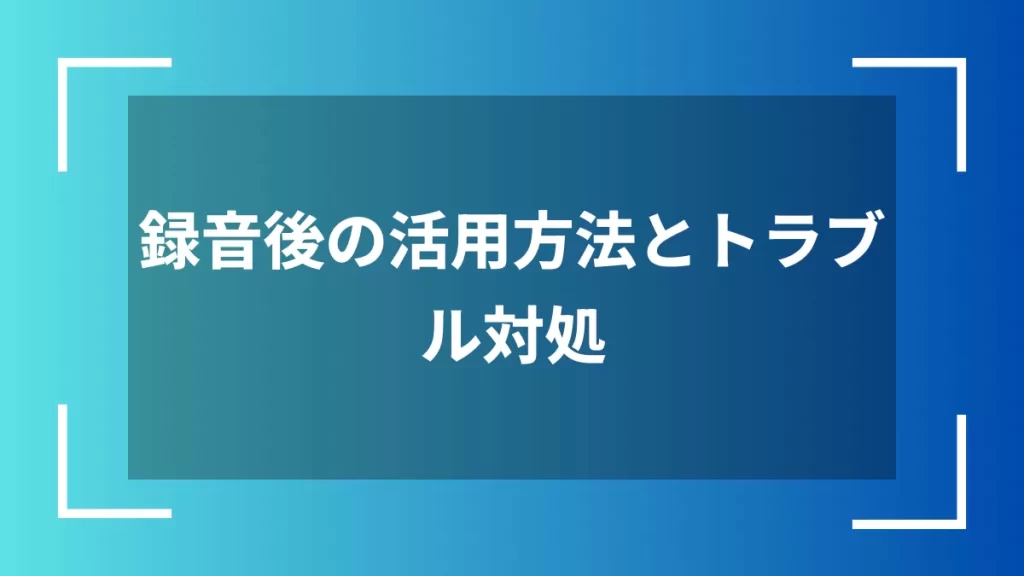 録音後の活用方法とトラブル対処