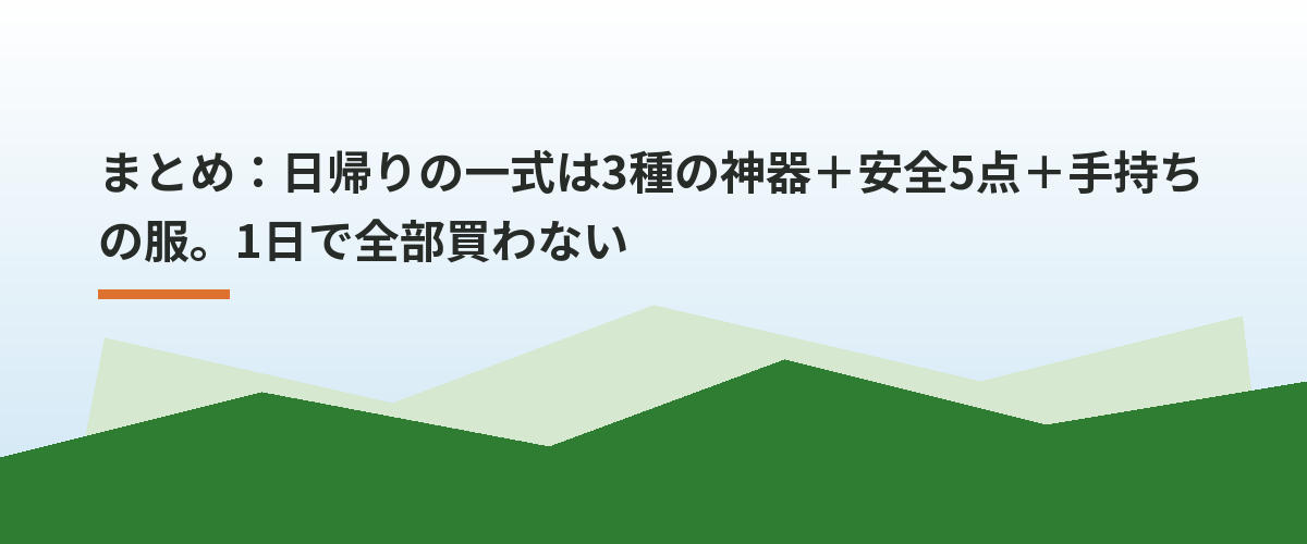 まとめ：日帰りの一式は3種の神器＋安全5点＋手持ちの服。1日で全部買わない